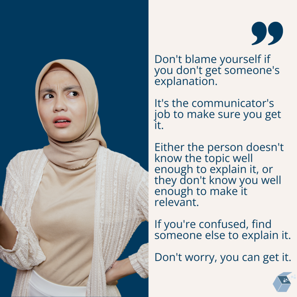 Don't blame yourself if you don't get someone's explanation. 
It's the communicator's job to make sure you get it. 
Either the person doesn't know the topic well enough to explain it, or they don't know you well enough to make it relevant. 
If you're confused, find someone else to explain it. 
Don't worry, you can get it.